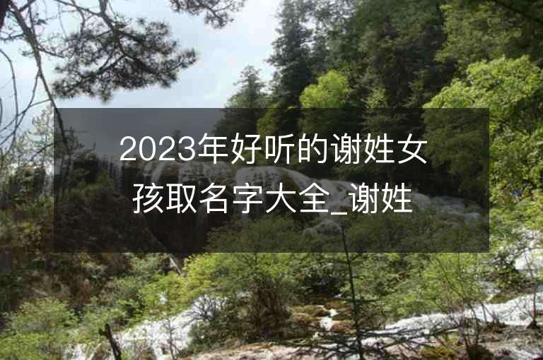 2023年好聽(tīng)的謝姓女孩取名字大全_謝姓女孩子名字大全2023起名