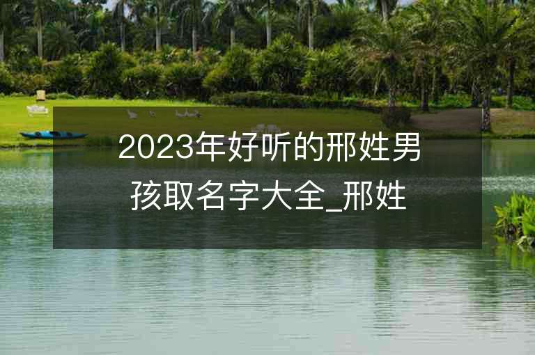 2023年好聽的邢姓男孩取名字大全_邢姓男孩子名字大全2023起名