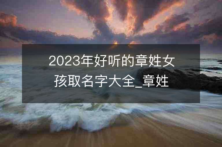 2023年好聽的章姓女孩取名字大全_章姓女孩子名字大全2023起名