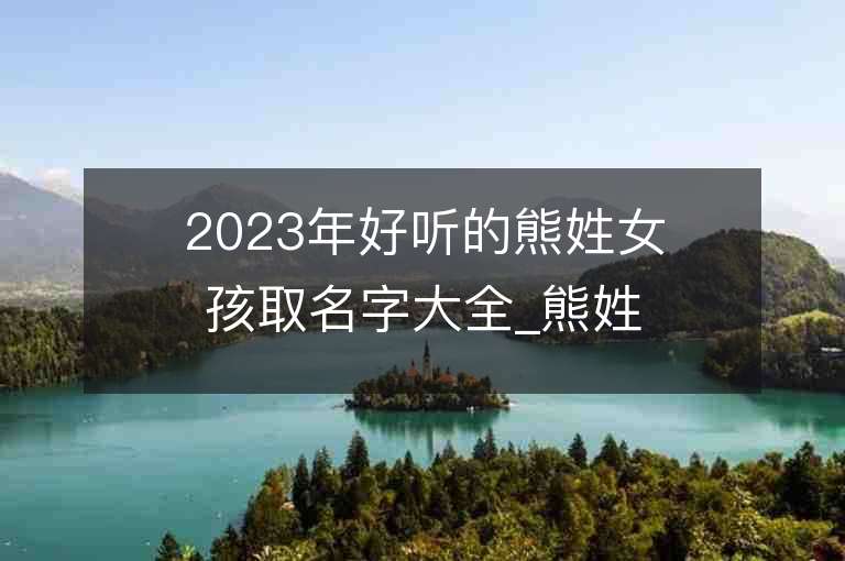 2023年好聽的熊姓女孩取名字大全_熊姓女孩子名字大全2023起名