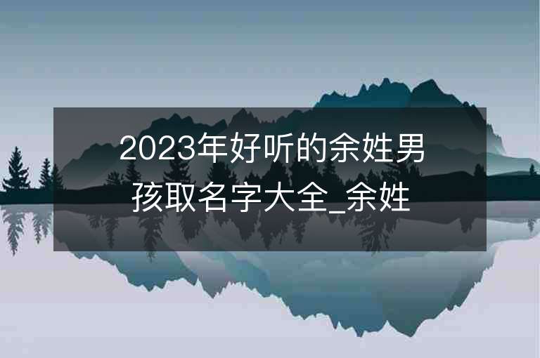 2023年好聽的余姓男孩取名字大全_余姓男孩子名字大全2023起名