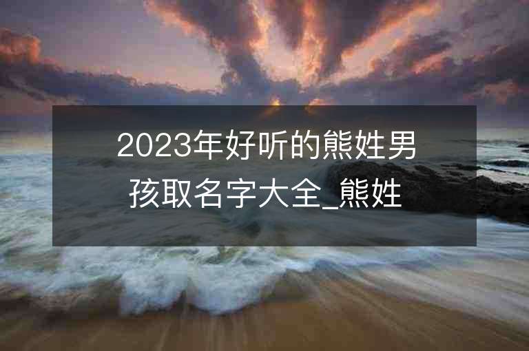 2023年好聽的熊姓男孩取名字大全_熊姓男孩子名字大全2023起名