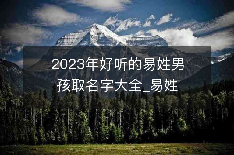 2023年好聽的易姓男孩取名字大全_易姓男孩子名字大全2023起名