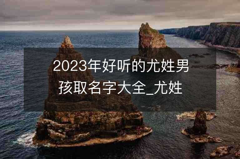 2023年好聽的尤姓男孩取名字大全_尤姓男孩子名字大全2023起名