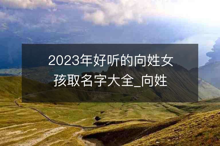 2023年好聽的向姓女孩取名字大全_向姓女孩子名字大全2023起名