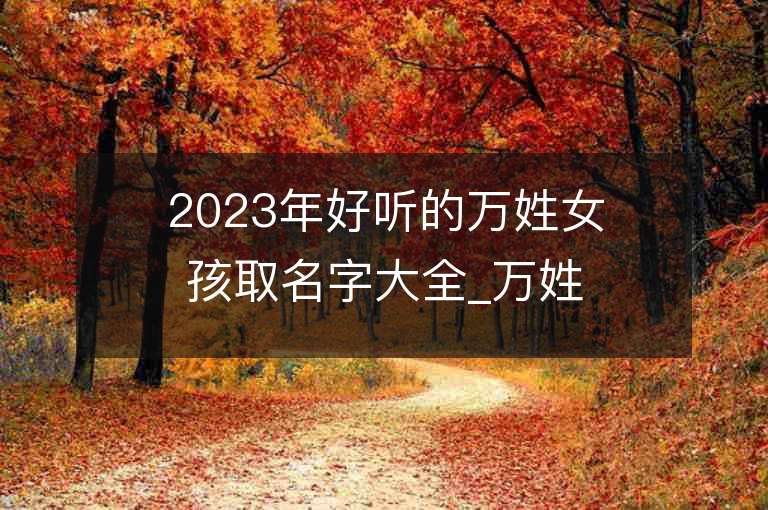 2023年好聽(tīng)的萬(wàn)姓女孩取名字大全_萬(wàn)姓女孩子名字大全2023起名