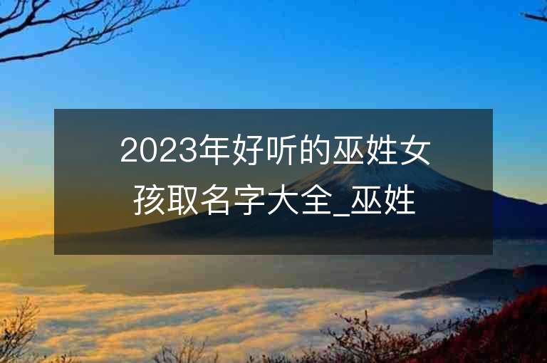 2023年好聽的巫姓女孩取名字大全_巫姓女孩子名字大全2023起名