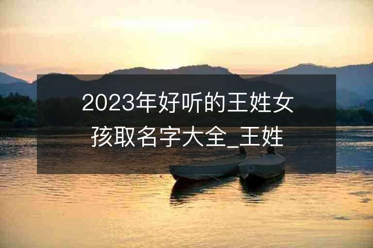 2023年好聽的王姓女孩取名字大全_王姓女孩子名字大全2023起名