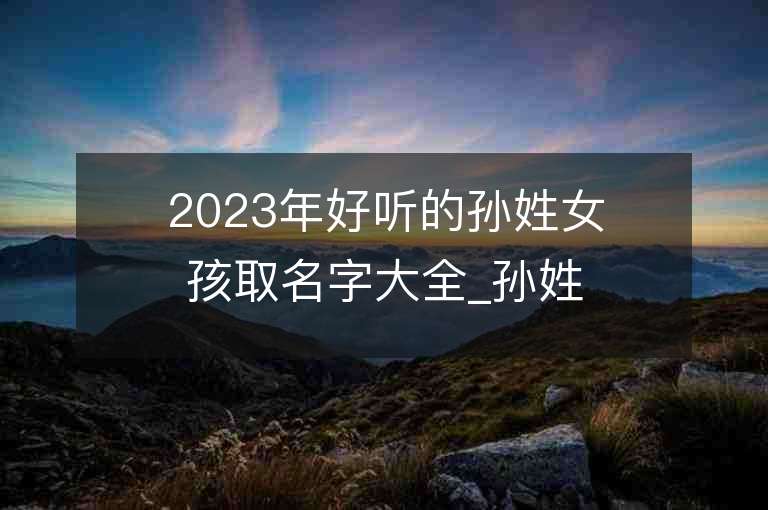 2023年好聽的孫姓女孩取名字大全_孫姓女孩子名字大全2023起名