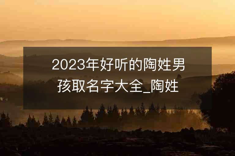 2023年好聽的陶姓男孩取名字大全_陶姓男孩子名字大全2023起名