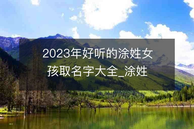 2023年好聽的涂姓女孩取名字大全_涂姓女孩子名字大全2023起名