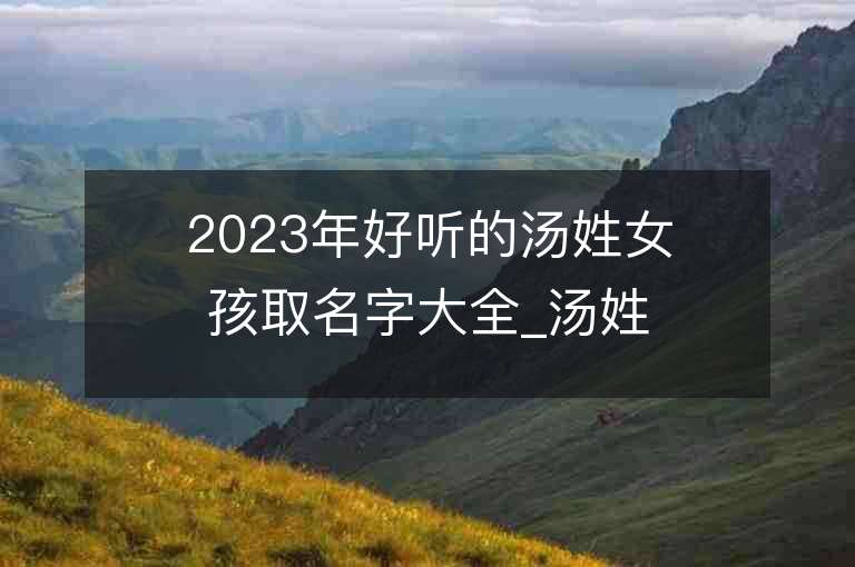 2023年好聽的湯姓女孩取名字大全_湯姓女孩子名字大全2023起名