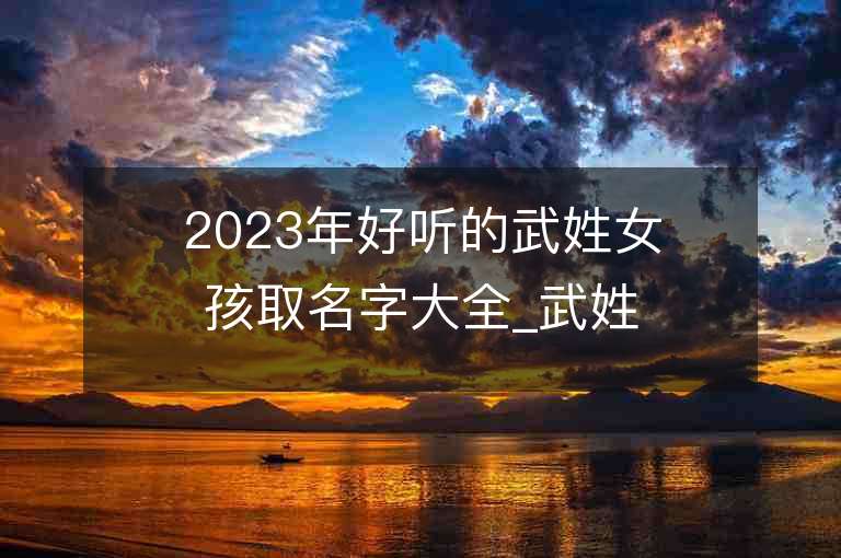 2023年好聽的武姓女孩取名字大全_武姓女孩子好聽的名字2023起名