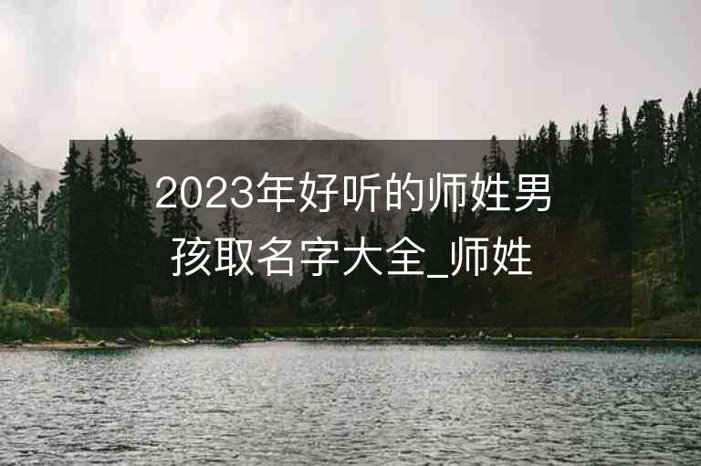 2023年好聽的師姓男孩取名字大全_師姓男孩子名字大全2023起名