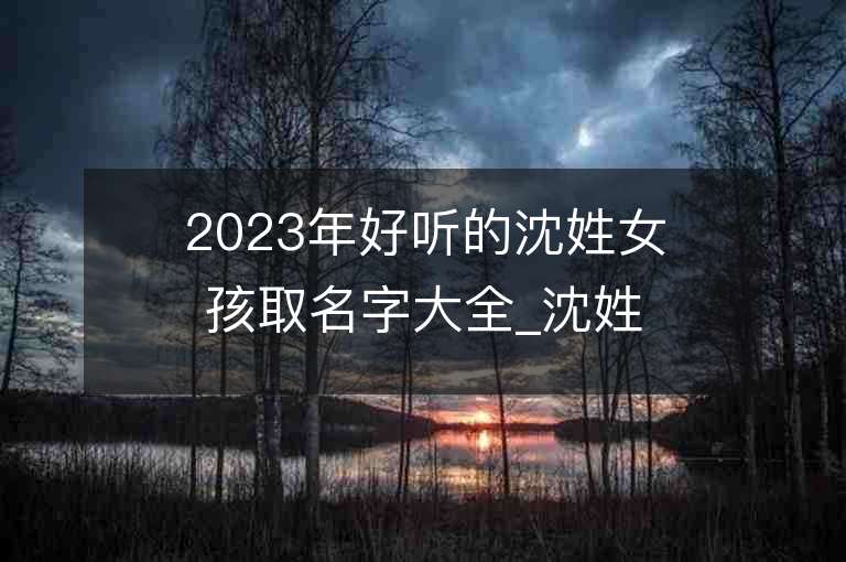 2023年好聽的沈姓女孩取名字大全_沈姓女孩子名字大全2023起名