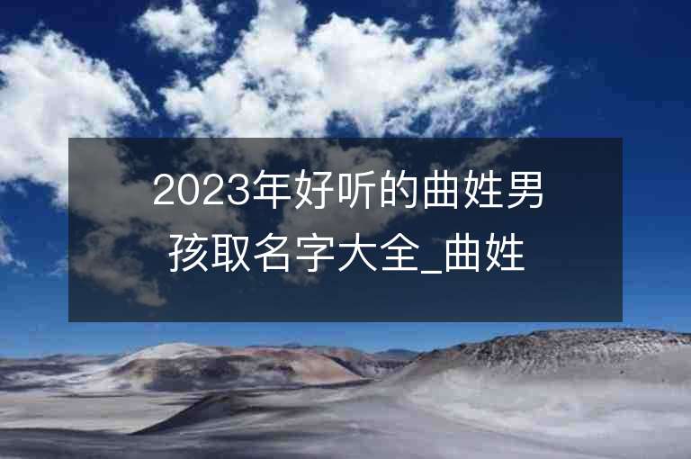 2023年好聽的曲姓男孩取名字大全_曲姓男孩子名字大全2023起名