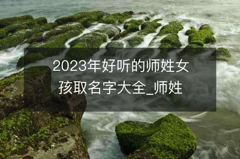 2023年好聽的師姓女孩取名字大全_師姓女孩子名字大全2023起名