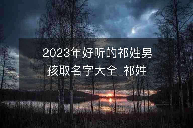 2023年好聽的祁姓男孩取名字大全_祁姓男孩子名字大全2023起名