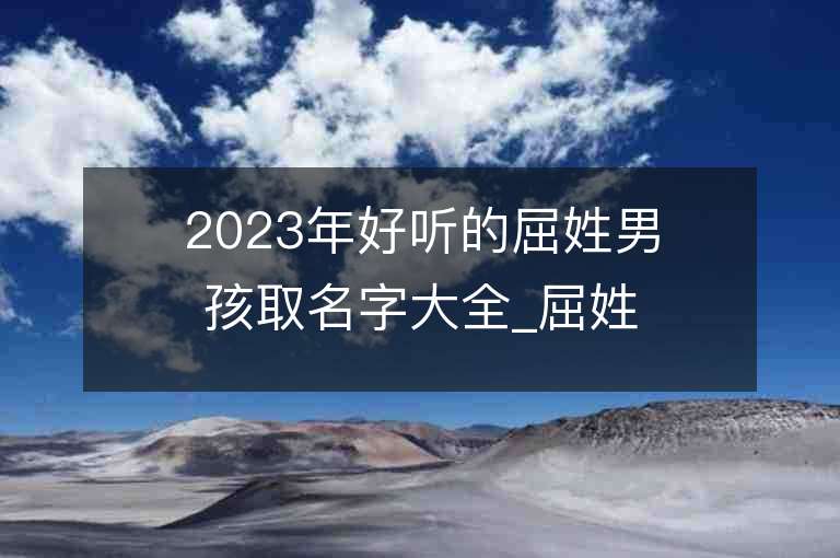 2023年好聽的屈姓男孩取名字大全_屈姓男孩子名字大全2023起名