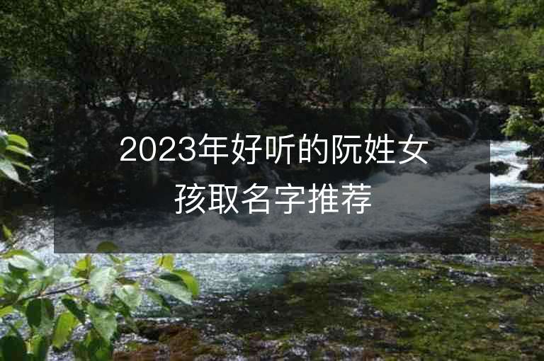 2023年好聽的阮姓女孩取名字推薦