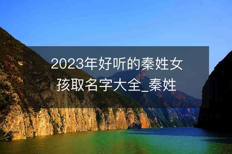 2023年好聽的秦姓女孩取名字大全_秦姓女孩子名字大全2023起名