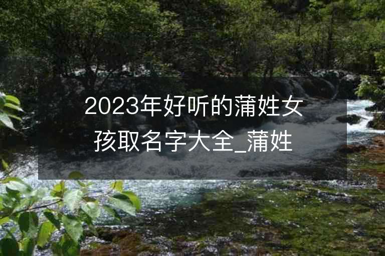 2023年好聽的蒲姓女孩取名字大全_蒲姓女孩子名字大全2023起名