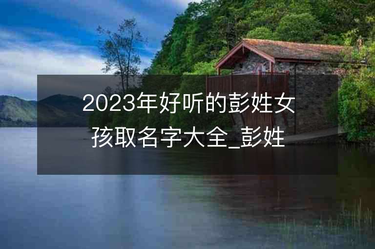 2023年好聽的彭姓女孩取名字大全_彭姓女孩子名字大全2023起名