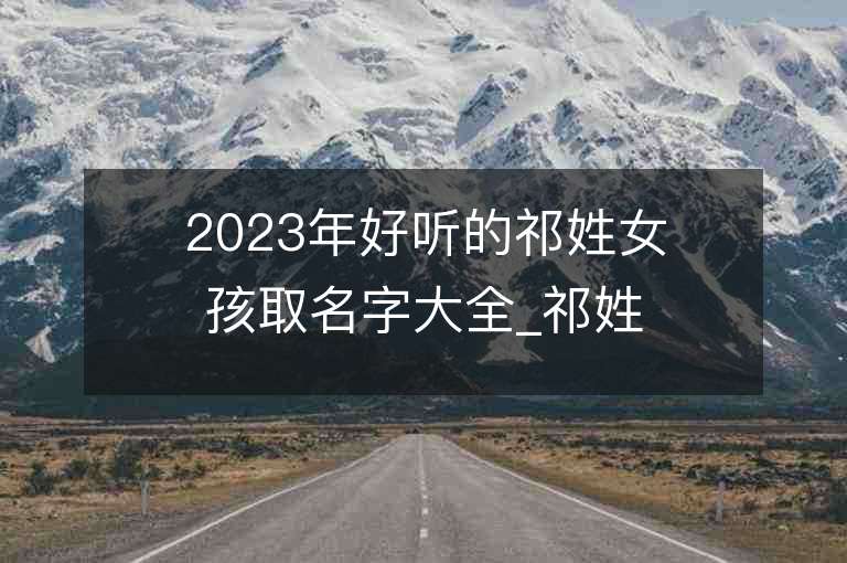 2023年好聽的祁姓女孩取名字大全_祁姓女孩子名字大全2023起名