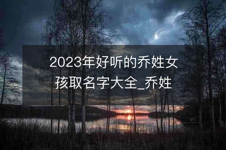 2023年好聽的喬姓女孩取名字大全_喬姓女孩子名字大全2023起名