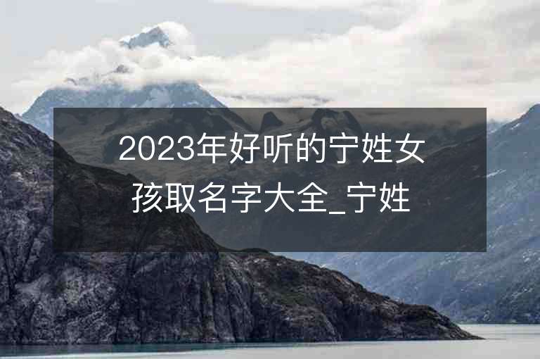 2023年好聽的寧姓女孩取名字大全_寧姓女孩子名字大全2023起名