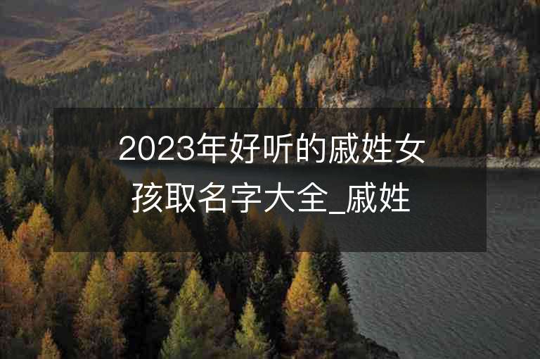 2023年好聽的戚姓女孩取名字大全_戚姓女孩子好聽的名字2023起名