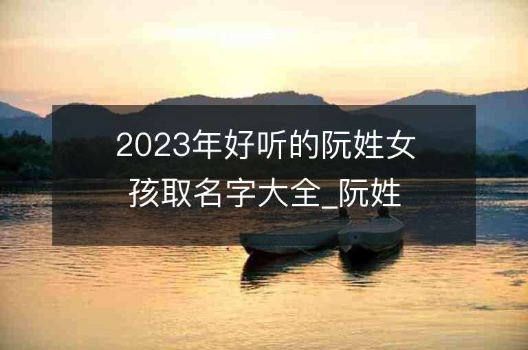 2023年好聽的阮姓女孩取名字大全_阮姓女孩子名字大全2023起名