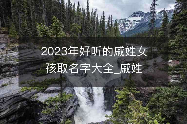 2023年好聽的戚姓女孩取名字大全_戚姓女孩子名字大全2023起名