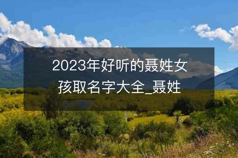 2023年好聽的聶姓女孩取名字大全_聶姓女孩子名字大全2023起名