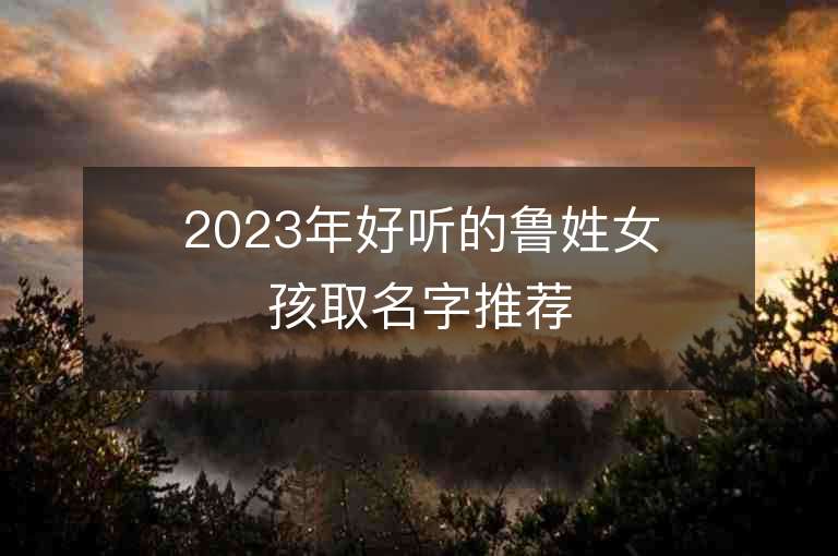 2023年好聽的魯姓女孩取名字推薦