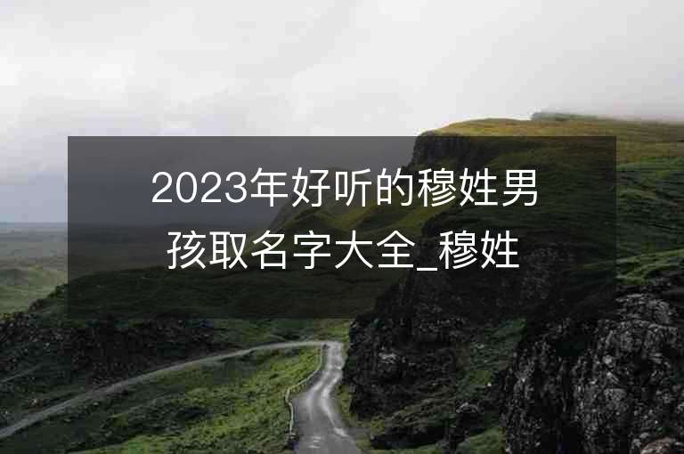 2023年好聽的穆姓男孩取名字大全_穆姓男孩子名字大全2023起名