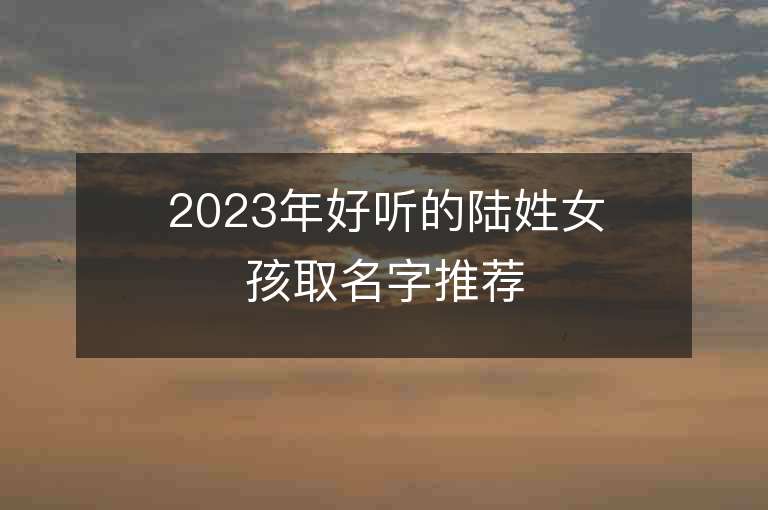 2023年好聽的陸姓女孩取名字推薦