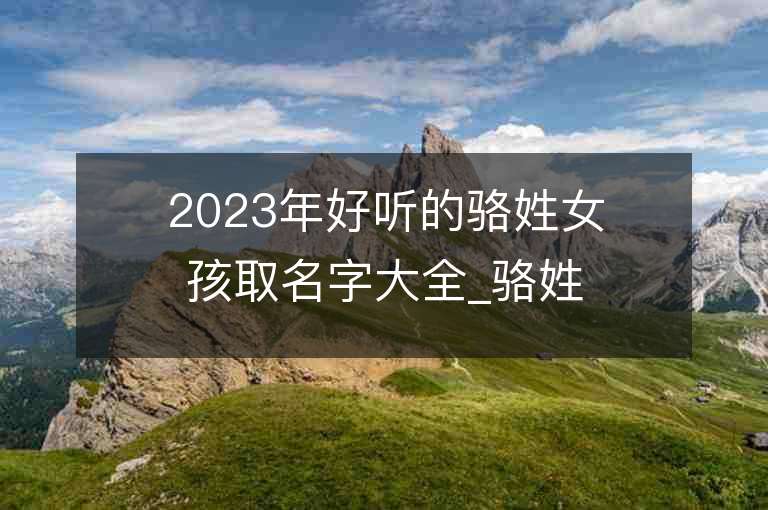 2023年好聽的駱姓女孩取名字大全_駱姓女孩子名字大全2023起名