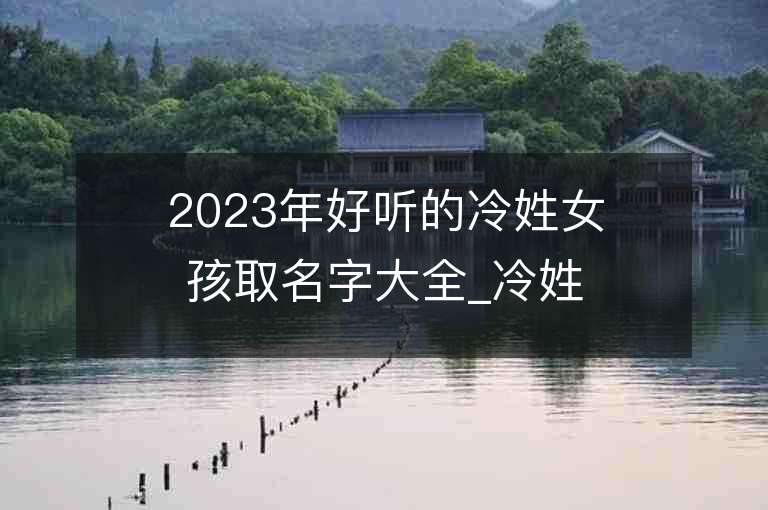 2023年好聽的冷姓女孩取名字大全_冷姓女孩子名字大全2023起名