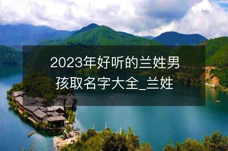 2023年好聽的蘭姓男孩取名字大全_蘭姓男孩子名字大全2023起名