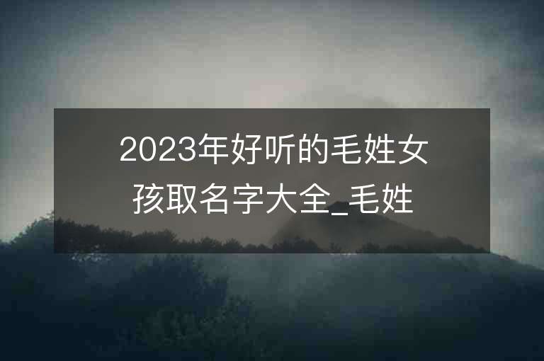 2023年好聽的毛姓女孩取名字大全_毛姓女孩子名字大全2023起名