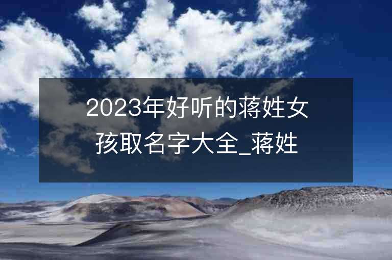 2023年好聽的蔣姓女孩取名字大全_蔣姓女孩子名字大全2023起名