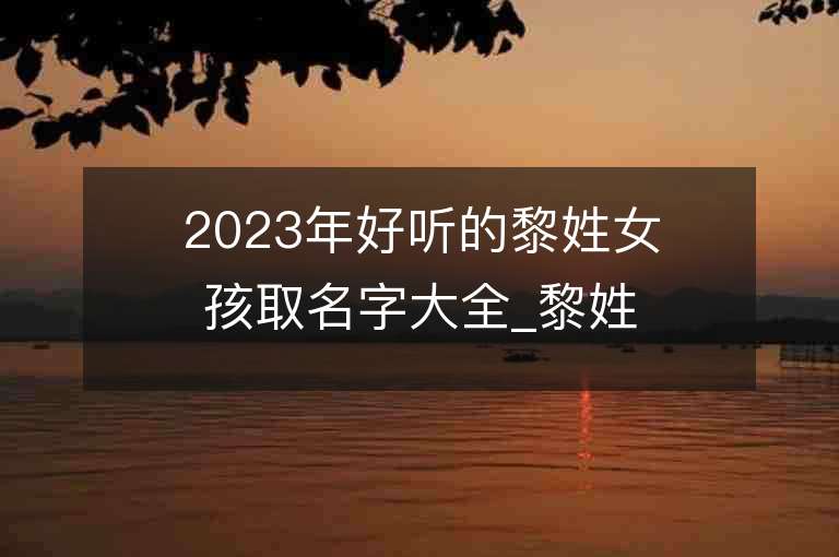 2023年好聽的黎姓女孩取名字大全_黎姓女孩子名字大全2023起名