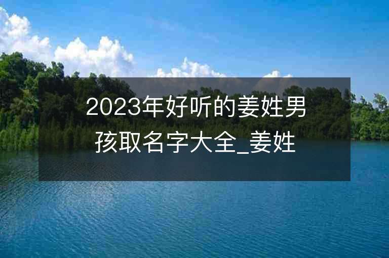 2023年好聽的姜姓男孩取名字大全_姜姓男孩子名字大全2023起名