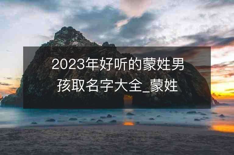 2023年好聽的蒙姓男孩取名字大全_蒙姓男孩子名字大全2023起名