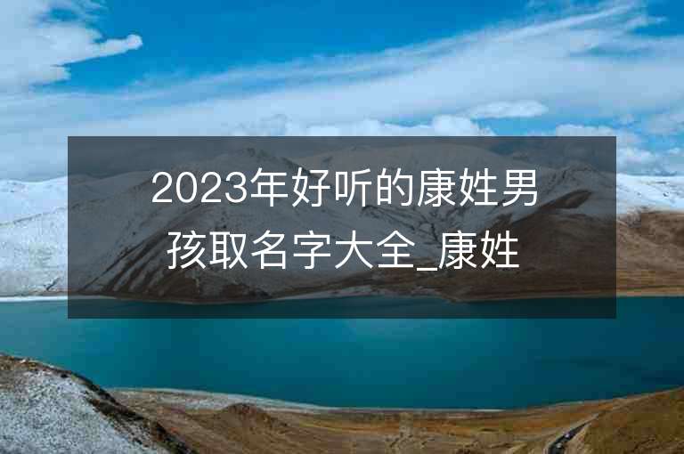 2023年好聽(tīng)的康姓男孩取名字大全_康姓男孩子名字大全2023起名