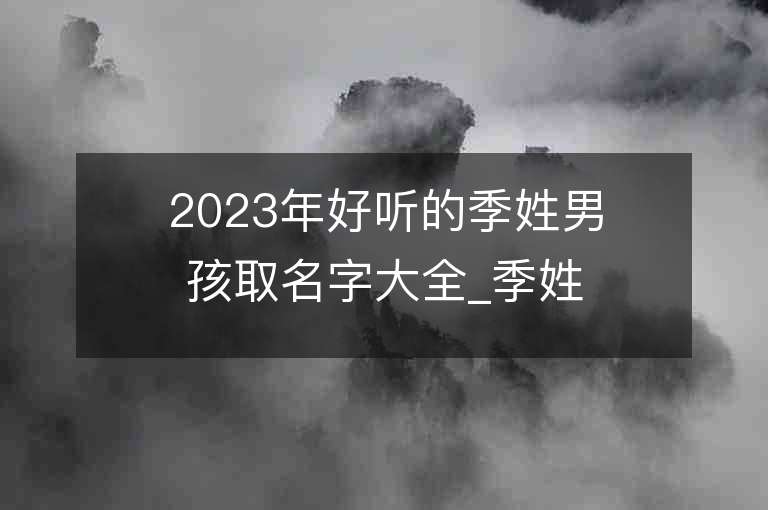 2023年好聽的季姓男孩取名字大全_季姓男孩子名字大全2023起名