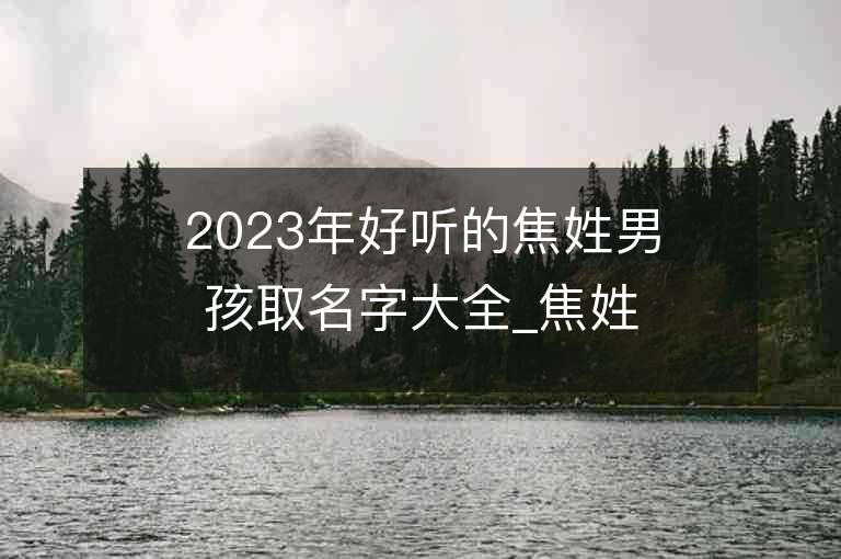 2023年好聽(tīng)的焦姓男孩取名字大全_焦姓男孩子名字大全2023起名