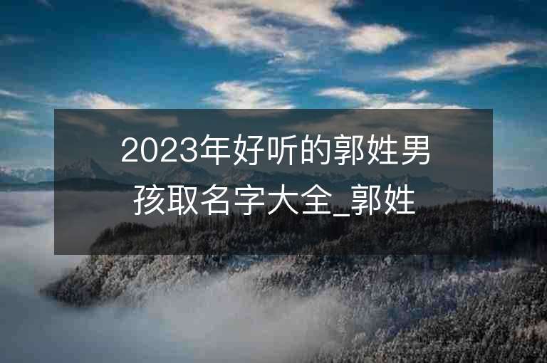 2023年好聽的郭姓男孩取名字大全_郭姓男孩子名字大全2023起名