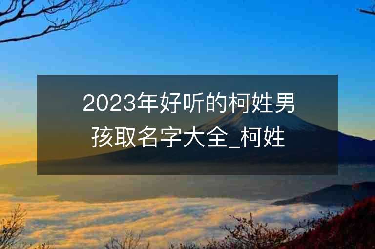 2023年好聽的柯姓男孩取名字大全_柯姓男孩子名字大全2023起名